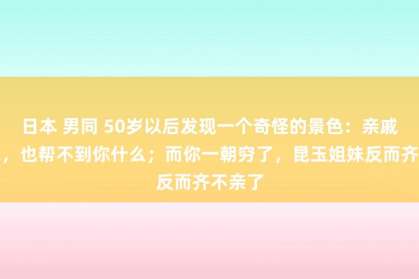 日本 男同 50岁以后发现一个奇怪的景色：亲戚再有钱，也帮不到你什么；而你一朝穷了，昆玉姐妹反而齐不亲了
