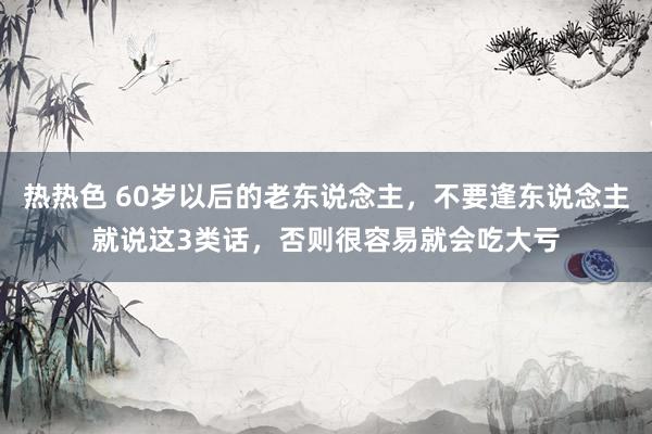 热热色 60岁以后的老东说念主，不要逢东说念主就说这3类话，否则很容易就会吃大亏