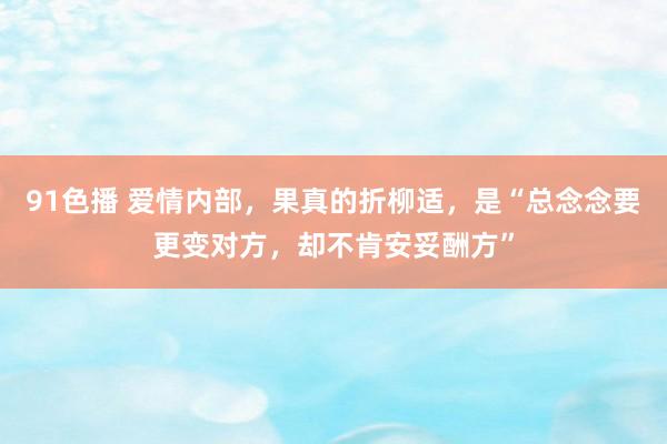 91色播 爱情内部，果真的折柳适，是“总念念要更变对方，却不肯安妥酬方”