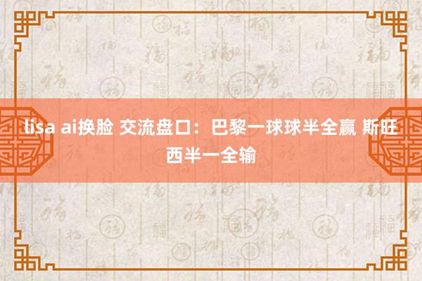 lisa ai换脸 交流盘口：巴黎一球球半全赢 斯旺西半一全输