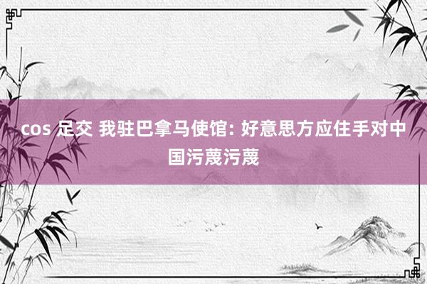 cos 足交 我驻巴拿马使馆: 好意思方应住手对中国污蔑污蔑