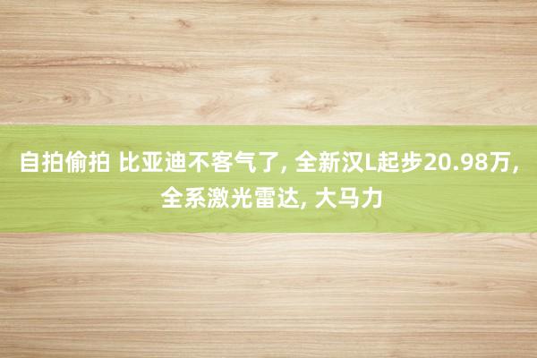 自拍偷拍 比亚迪不客气了， 全新汉L起步20.98万， 全系激光雷达， 大马力