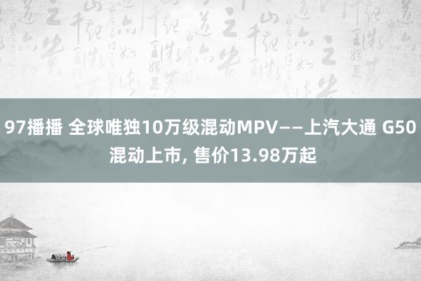 97播播 全球唯独10万级混动MPV——上汽大通 G50 混动上市， 售价13.98万起