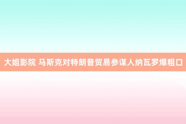 大姐影院 马斯克对特朗普贸易参谋人纳瓦罗爆粗口