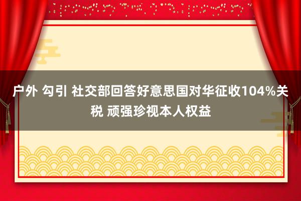 户外 勾引 社交部回答好意思国对华征收104%关税 顽强珍视本人权益