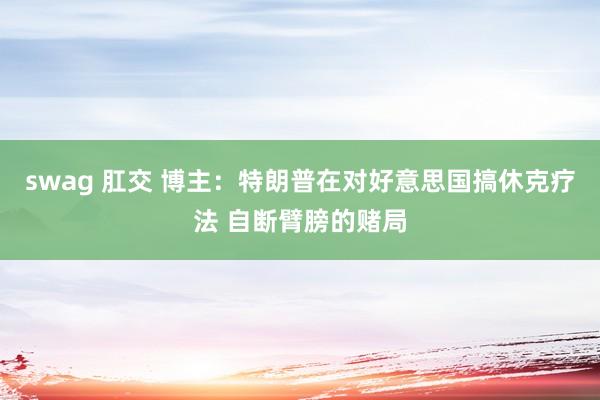 swag 肛交 博主：特朗普在对好意思国搞休克疗法 自断臂膀的赌局