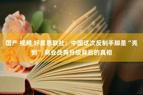 国产 视频 好意思联社：中国这次反制手脚是“亮剑” 商业战再升级背后的真相