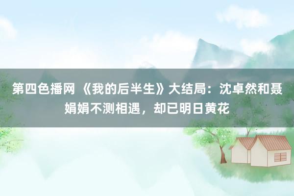 第四色播网 《我的后半生》大结局：沈卓然和聂娟娟不测相遇，却已明日黄花