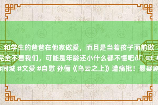 和学生的爸爸在他家做爱，而且是当着孩子面前做爱，太刺激了，孩子完全不看我们，可能是年龄还小什么都不懂吧🤣 #同城 #文爱 #自慰 孙俪《乌云之上》遭痛批！悬疑剧要接地气而非“接阴曹”