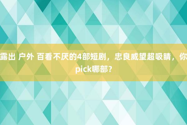 露出 户外 百看不厌的4部短剧，忠良威望超吸睛，你pick哪部？