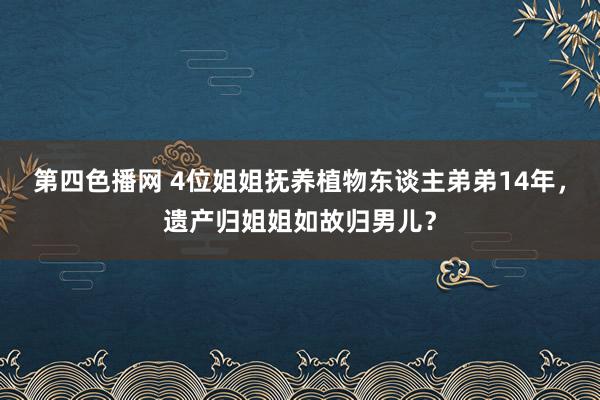 第四色播网 4位姐姐抚养植物东谈主弟弟14年，遗产归姐姐如故归男儿？