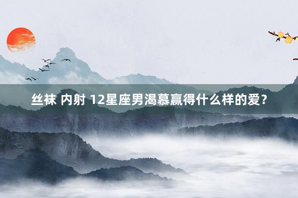 丝袜 内射 12星座男渴慕赢得什么样的爱？