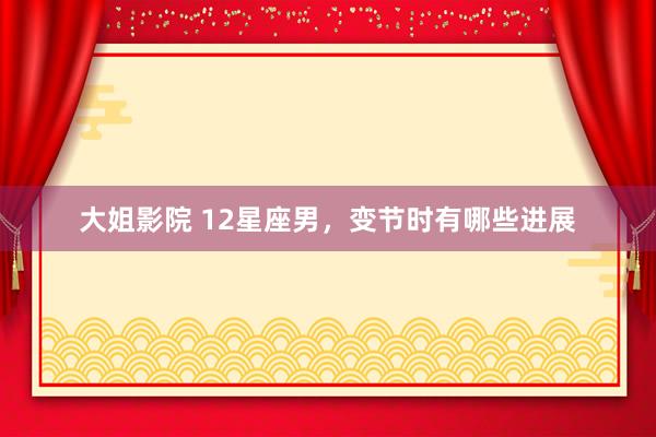 大姐影院 12星座男，变节时有哪些进展