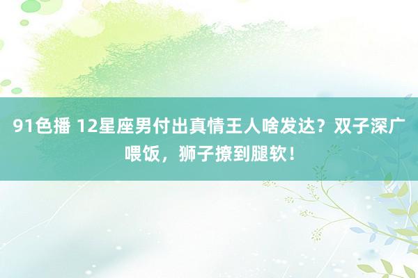 91色播 12星座男付出真情王人啥发达？双子深广喂饭，狮子撩到腿软！