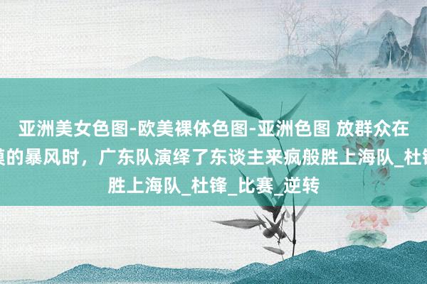 亚洲美女色图-欧美裸体色图-亚洲色图 放群众在等风，等冷漠的暴风时，广东队演绎了东谈主来疯般胜上海队_杜锋_比赛_逆转