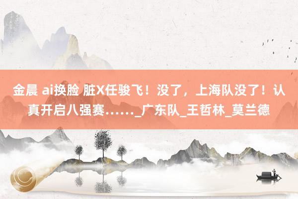 金晨 ai换脸 脏X任骏飞！没了，上海队没了！认真开启八强赛……_广东队_王哲林_莫兰德