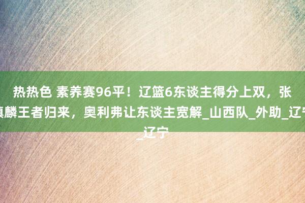 热热色 素养赛96平！辽篮6东谈主得分上双，张镇麟王者归来，奥利弗让东谈主宽解_山西队_外助_辽宁