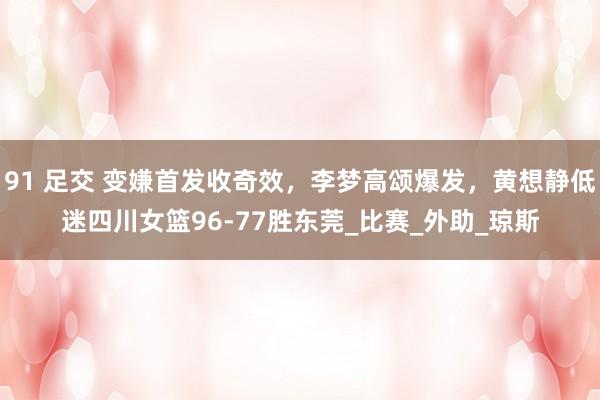 91 足交 变嫌首发收奇效，李梦高颂爆发，黄想静低迷四川女篮96-77胜东莞_比赛_外助_琼斯
