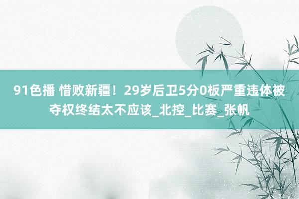 91色播 惜败新疆！29岁后卫5分0板严重违体被夺权终结太不应该_北控_比赛_张帆