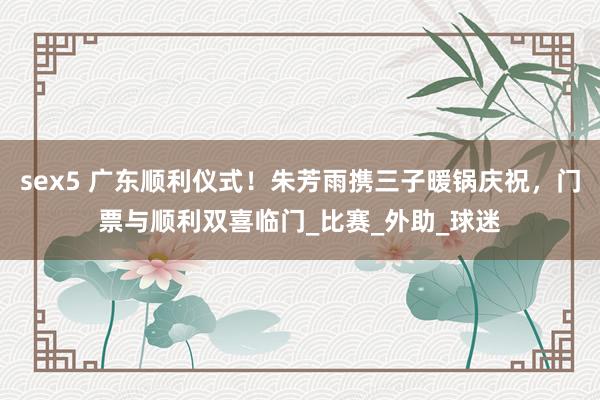 sex5 广东顺利仪式！朱芳雨携三子暖锅庆祝，门票与顺利双喜临门_比赛_外助_球迷
