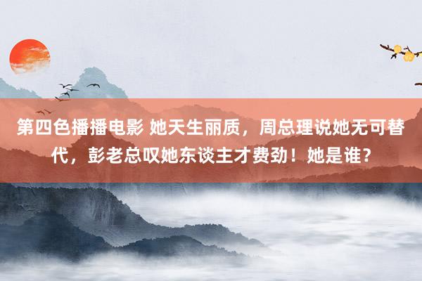 第四色播播电影 她天生丽质，周总理说她无可替代，彭老总叹她东谈主才费劲！她是谁？