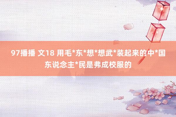97播播 文18 用毛*东*想*想武*装起来的中*国东说念主*民是弗成校服的
