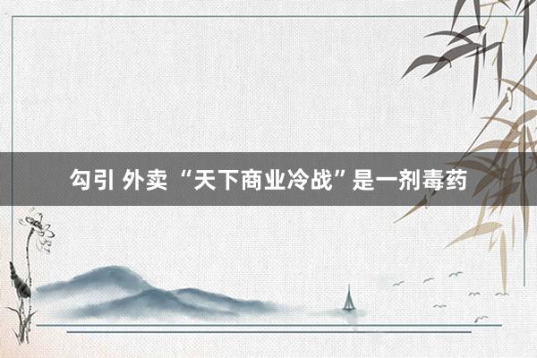 勾引 外卖 “天下商业冷战”是一剂毒药