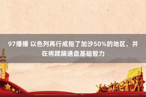 97播播 以色列再行戒指了加沙50%的地区，并在将蹂躏通盘基础智力
