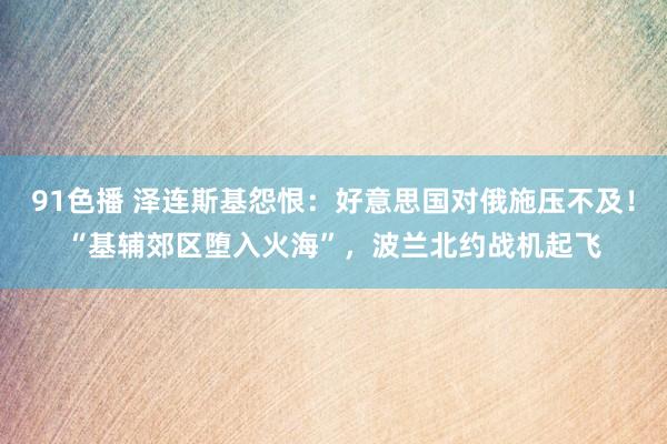 91色播 泽连斯基怨恨：好意思国对俄施压不及！“基辅郊区堕入火海”，波兰北约战机起飞