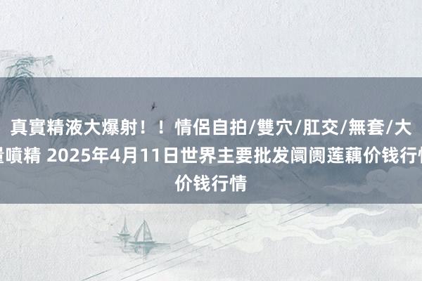 真實精液大爆射!!情侶自拍/雙穴/肛交/無套/大量噴精 2025年4月11日世界主要批发阛阓莲藕价钱行情