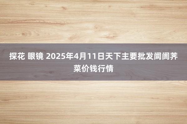 探花 眼镜 2025年4月11日天下主要批发阛阓荠菜价钱行情