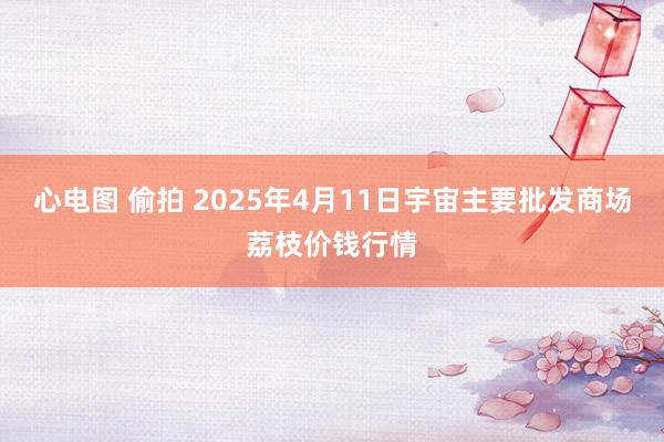 心电图 偷拍 2025年4月11日宇宙主要批发商场荔枝价钱行情