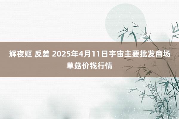 辉夜姬 反差 2025年4月11日宇宙主要批发商场草菇价钱行情