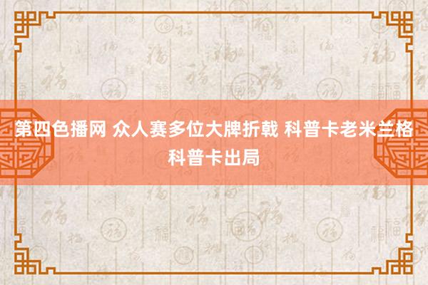 第四色播网 众人赛多位大牌折戟 科普卡老米兰格科普卡出局