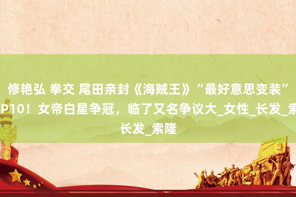 修艳弘 拳交 尾田亲封《海贼王》“最好意思变装”TOP10！女帝白星争冠，临了又名争议大_女性_长发_索隆