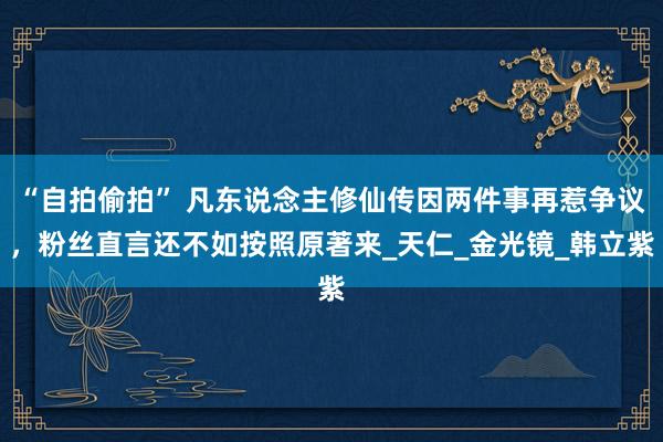 “自拍偷拍” 凡东说念主修仙传因两件事再惹争议，粉丝直言还不如按照原著来_天仁_金光镜_韩立紫