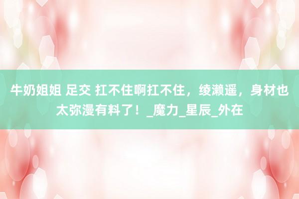 牛奶姐姐 足交 扛不住啊扛不住，绫濑遥，身材也太弥漫有料了！_魔力_星辰_外在