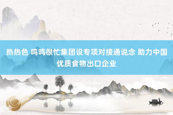 热热色 鸣鸣很忙集团设专项对接通说念 助力中国优质食物出口企业