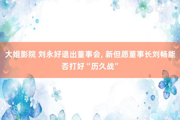 大姐影院 刘永好退出董事会， 新但愿董事长刘畅能否打好“历久战”