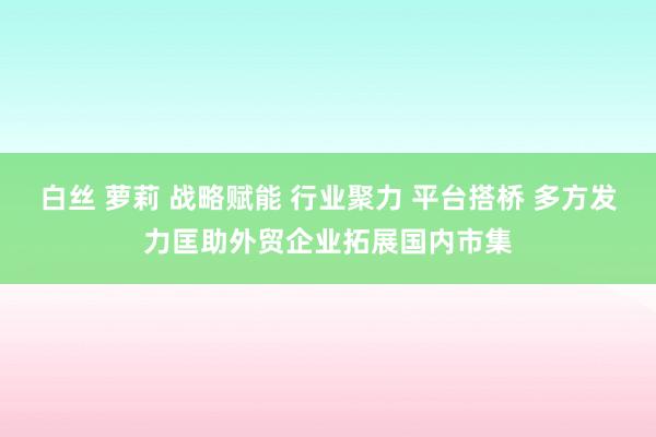 白丝 萝莉 战略赋能 行业聚力 平台搭桥 多方发力匡助外贸企业拓展国内市集