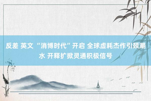 反差 英文 “消博时代”开启 全球虚耗杰作引颈潮水 开释扩掀灵通积极信号