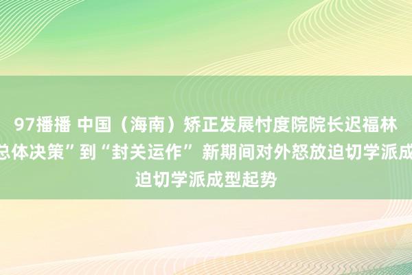 97播播 中国（海南）矫正发展忖度院院长迟福林：从“总体决策”到“封关运作” 新期间对外怒放迫切学派成型起势