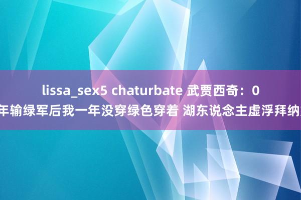 lissa_sex5 chaturbate 武贾西奇：08年输绿军后我一年没穿绿色穿着 湖东说念主虚浮拜纳姆