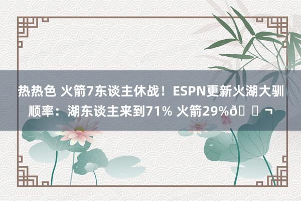 热热色 火箭7东谈主休战！ESPN更新火湖大驯顺率：湖东谈主来到71% 火箭29%😬