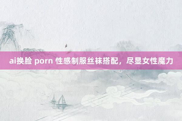 ai换脸 porn 性感制服丝袜搭配，尽显女性魔力