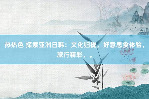 热热色 探索亚洲日韩：文化归拢，好意思食体验，旅行精彩，。