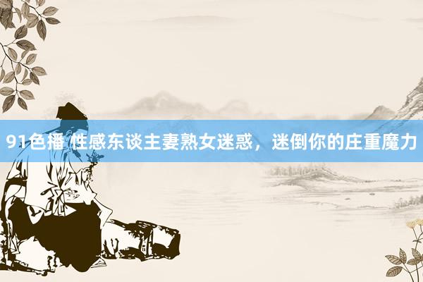 91色播 性感东谈主妻熟女迷惑，迷倒你的庄重魔力