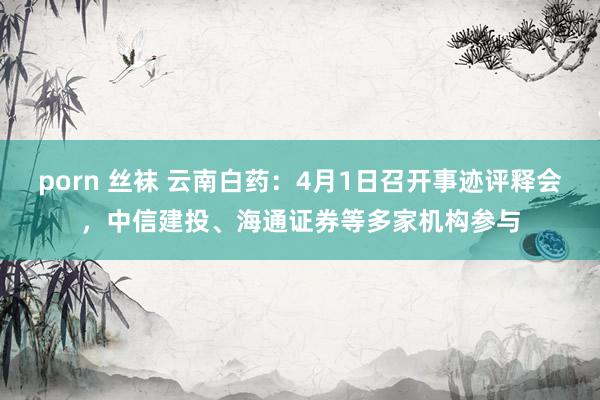 porn 丝袜 云南白药：4月1日召开事迹评释会，中信建投、海通证券等多家机构参与