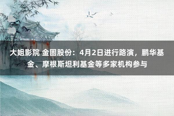 大姐影院 金固股份：4月2日进行路演，鹏华基金、摩根斯坦利基金等多家机构参与