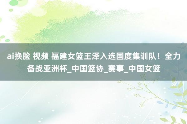 ai换脸 视频 福建女篮王泽入选国度集训队！全力备战亚洲杯_中国篮协_赛事_中国女篮